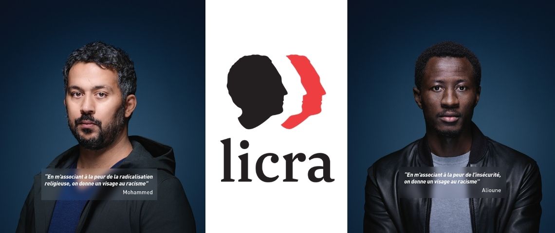 La LICRA et Publicis Conseil ont développé une campagne afin de réaffirmer l’engagement et la vocation de l’association contre le racisme 2 messages : - En m'associant à la peur de la radicalisation religieuse, on donne un visage au racisme - - Mohamed et - En massociant à la peur de l'insécurité, on donne un visage au racisme - - Alioune